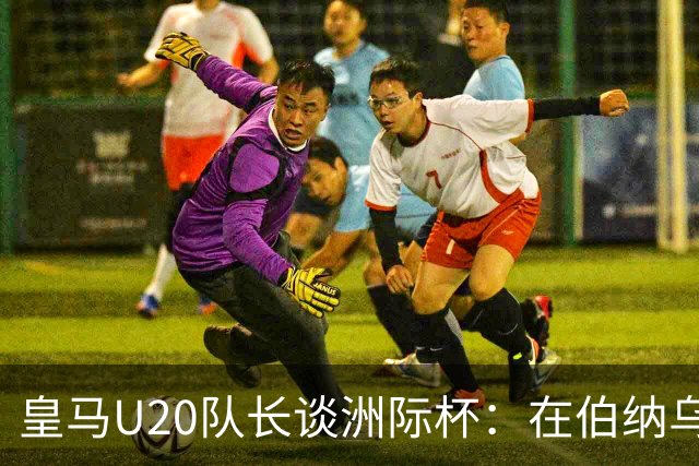 皇马U20队长谈洲际杯：在伯纳乌踢球是巨大荣幸 一直模仿莫德里奇
